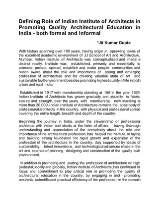 Defining Role of Indian Institute of Architects in
Promoting Quality Architectural Education in
India - both formal and Informal
*Jit Kumar Gupta
With history spanning over 100 years, having origin in sprawling lawns of
the excellent academic environment of JJ School of Art and Architecture,
Mumbai, Indian Institute of Architects was conceptualized and made a
distinct reality. Institute was established, primarily and essentially, to
promote, protect, spread, establish and make people, communities and
nation aware about the role and importance of young and emerging
profession of architecture and for creating valuable state of art and
sustainable built environment besidespromoting highestquality of life in both
urban and rural India.
Established in 1917 with membership standing at 158 in the year 1929,
Indian Institute of Architects has grown gradually and steadily in fabric,
stature and strength, over the years, with membership now standing at
more than 20,000.Indian Institute of Architecture remains the apex body of
professionalarchitects in the country, with physical and professional spread
covering the entire length, breadth and depth of the country.
Beginning the journey in India, under the stewardship of professional
architects with vision and ideals at the helm of affairs, having thorough
understanding and appreciation of the complexity about the role and
importance of the architectural profession,has helped the Institute, in laying
and building strong foundation for rapid growth and expansion of the
profession of the architecture in the country, duly supported by ideals of
sustainability, latest innovations, and technological advances made in the
art and science of planning, designing and construction of the quality built
environment.
In addition to promoting and putting the profession of architecture on high
pedestal,locally and globally, Indian Institute of Architects,has continued its
focus and commitment to play critical role in promoting the quality of
architectural education in the country, by engaging in and promoting
aesthetic, scientific and practical efficiency of the profession in the domain
 