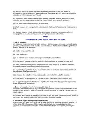 (j) "period of limitation" means the period of limitation prescribed for any suit, appeal or 
application by the Schedule, and "prescribed period" means the period of limitation computed in 
accordance with the provisions of this Act; 
(k) "promissory note" means any instrument whereby the maker engages absolutely to pay a 
specified sum of money to another at a time therein limited, or on demand, or at sight; 
(l) "suit" does not include an appeal or an application; 
(m) "tort" means a civil wrong which is not exclusively the breach of a contract or the breach of a 
trust; 
(n) "trustee" does not include a benamidar, a mortgagee remaining in possession after the 
mortgage has been satisfied or a person in wrongful possession without title. 
PART II 
LIMITATION OF SUITS, APPEALS AND APPLICATIONS 
3. Bar of limitation 
(1) Subject to the provisions contained in sections 4 to 24 (inclusive), every suit instituted, appeal 
preferred, and application made after the prescribed period shall be dismissed although limitation 
has not been set up as a defence. 
(2) For the purposes of this Act- 
(a) a suit is instituted- 
(i) in an ordinary case, when the plaint is presented to the proper officer; 
(ii) in the case of a pauper, when his application for leave to sue as a pauper is made; and 
(iii) in the case of a claim against a company which is being wound up by the court, when the 
claimant first sends in his claim to the official liquidator; 
(b) any claim by way of a set off or a counter claim, shall be treated as a separate suit and shall 
be deemed to have been instituted- 
(i) in the case of a set off, on the same date as the suit in which the set off is pleaded; 
(ii) in the case of a counter claim, on the date on which the counter claim is made in court; 
(c) an application by notice of motion in a High Court is made when the application is presented 
to the proper officer of that court. 
4. Expiry of prescribed period when court is closed 
Where the prescribed period for any suit, appeal or application expires on a day when the court is 
closed, the suit, appeal or application may be instituted, preferred or made on the date when the 
court reopens. 
Explanation: A court shall be deemed to be closed on any day within the meaning of this section if 
during any part of its normal working hours it remains closed on that day. 
5. Extension of prescribed period in certain cases 
Any appeal or any application, other than an application under any of the provisions of Order XXI 
of the Code of Civil Procedure, 1908, may be, admitted after the prescribed period, if the 
appellant or the applicant satisfies the court that he had sufficient cause for not preferring the 
 