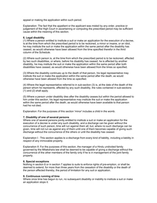 appeal or making the application within such period. 
Explanation: The fact that the appellant or the applicant was misled by any order, practice or 
judgement of the High Court in ascertaining or computing the prescribed period may be sufficient 
cause within the meaning of this section. 
6. Legal disability 
(1) Where a person entitled to institute a suit or make an application for the execution of a decree, 
is at the time from which the prescribed period is to be reckoned, a minor or insane, or an idiot, 
he may institute the suit or make the application within the same period after the disability has 
ceased, as would otherwise have been allowed from the time specified therefor in the third 
column of the Schedule. 
(2) Where such person is, at the time from which the prescribed period is to be reckoned, affected 
by two such disabilities, or where, before his disability has ceased, he is affected by another 
disability, he may institute the suit or make the application within the same period after both 
disabilities have ceased, as would otherwise have been allowed from the times so specified. 
(3) Where the disability continues up to the death of that person, his legal representative may 
institute the suit or make the application within the same period after the death, as would 
otherwise have been allowed from the time so specified. 
(4) Where the legal representative referred to in sub-section (3) is, at the date of the death of the 
person whom he represents, affected by any such disability, the rules contained in sub-sections 
(1) and (2) shall apply. 
(5) Where a person under disability dies after the disability ceases but within the period allowed to 
him under this section, his legal representative may institute the suit or make the application 
within the same period after the death, as would otherwise have been available to that person 
had he not died. 
Explanation: For the purposes of this section 'minor' includes a child in the womb. 
7. Disability of one of several persons 
Where one of several persons jointly entitled to institute a suit or make an application for the 
execution of a decree is under any such disability, and a discharge can be given without the 
concurrence of such person, time will run against them all; but, where no such discharge can be 
given, time will not run as against any of them until one of them becomes capable of giving such 
discharge without the concurrence of the others or until the disability has ceased. 
Explanation I : This section applies to a discharge from every kind of liability, including a liability in 
respect of any immovable property. 
Explanation II: For the purposes of this section, the manager of a Hindu undivided family 
governed by the Mitakshara law shall be deemed to be capable of giving a discharge without the 
concurrence of the other members of the family only if he is in management of the joint family 
property. 
8. Special exceptions 
Nothing in section 6 or in section 7 applies to suits to enforce rights of pre-emption, or shall be 
deemed to extend, for more than three years from the cessation of the disability or the death of 
the person affected thereby, the period of limitation for any suit or application. 
9. Continuous running of time 
Where once time has begun to run, no subsequent disability or inability to institute a suit or make 
an application stops it: 
 