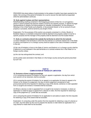 PROVIDED that where letters of administration to the estate of creditor have been granted to his 
debtor, the running of the period of limitation for a suit to recover the debt shall be suspended 
while the administration continues. 
10. Suits against trustees and their representatives 
Notwithstanding anything contained in the foregoing provisions of this Act, no suit against a 
person in whom property has become vested in trust for any specific purpose, or against his legal 
representatives or assigns (not being assigns for valuable consideration), for the purpose of 
following in his or their hands such property, or the proceeds thereof, or for an account of such 
property or proceeds, shall be barred by any length of time. 
Explanation: For the purposes of this section any property comprised in a Hindu, Muslim or 
Buddhist religious or charitable endowment shall be deemed to be property vested in trust for a 
specific purpose and the manager of the property shall be deemed to be the trustee thereof. 
11. Suits on contracts entered into outside the territories to which the Act extends 
(1) Suits instituted in the territories to which this Act extends on contracts entered into in the State 
of Jammu and Kashmir or in a foreign country shall be subject to the rules of limitation contained 
in this Act. 
(2) No rule of limitation in force in the State of Jammu and Kashmir or in a foreign country shall be 
a defence to a suit instituted in the said territories on a contract entered into in that State or in a 
foreign country unless- 
(a) the rule has extinguished the contract; and 
(b) the parties were domiciled in that State or in the foreign country during the period prescribed 
by such rule. 
PART III 
COMPUTATION OF PERIOD OF LIMITATION 
12. Exclusion of time in legal proceedings 
(1) In computing the period of limitation for any suit, appeal or application, the day from which 
such period is to be reckoned, shall be excluded. 
(2) In computing the period of limitation for an appeal or an application for leave to appeal or for 
revision or for review of a judgement, the day on which judgement complained of was 
pronounced and the time requisite for obtaining a copy of the decree, sentence or order appealed 
from or sought to be revised or reviewed shall be excluded. 
(3) Where a decree or order is appealed from or sought to be revised or reviewed, or where an 
application is made for leave to appeal from a decree or order, the time requisite for obtaining a 
copy of the judgement 2[***] shall also be excluded. 
(4) In computing the period of limitation for an application to set aside an award, the time requisite 
for obtaining a copy of the award shall be excluded. 
Explanation: In computing under this section the time requisite for obtaining a copy of a decree or 
an order, any time taken by the court to prepare the decree or order before an application for a 
copy thereof is made shall not be excluded. 
 