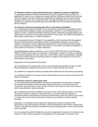 13. Exclusion of time in cases where leave to sue or appeal as a pauper is applied for 
In computing the period of limitation prescribed for any suit or appeal in any case where an 
application for leave to sue or appeal as a pauper has been made and rejected, the time during 
which the applicant has been prosecuting in good faith his application for such leave shall be 
excluded, and the court may, on payment of the court fees prescribed for such suit or appeal, 
treat the suit or appeal as having the same force and effect as if the court fees had been paid in 
the first instance. 
14. Exclusion of time of proceeding bona fide in court without jurisdiction 
(1) In computing the period of limitation for any suit the time during which the plaintiff has been 
prosecuting with due diligence another civil proceeding, whether in a court of first instance or of 
appeal or revision, against the defendant shall be excluded, where the proceeding relates to the 
same matter in issue and is prosecuted in good faith in a court which, from defect of jurisdiction or 
other cause of a like nature, is unable to entertain it. 
(2) In computing the period of limitation for any application, the time during which the applicant 
has been prosecuting with due diligence another civil proceeding, whether in a court of first 
instance or of appeal or revision, against the same party for the same relief shall be excluded, 
where such proceeding is prosecuted in good faith in a court which, from defect of jurisdiction or 
other cause of a like nature, is unable to entertain it. 
(3) Notwithstanding anything contained in rule 2 of Order XXIII of the Code of Civil Procedure, 
1908 (5 of 1908), the provisions of sub-section (1) shall apply in relation to a fresh suit instituted 
on permission granted by the court under rule 1 of that Order, where such permission is granted 
on the ground that the first suit must fail by reason of a defect in the jurisdiction of the court or 
other cause of a like nature. 
Explanation: For the purposes of this section- 
(a) in excluding the time during which a former civil proceeding was pending, the day on which 
that proceeding was instituted and the day on which it ended shall both be counted; 
(b) a plaintiff or an applicant resisting an appeal shall be deemed to be prosecuting a proceeding; 
(c) misjoinder of parties or of causes of action shall be deemed to be a cause of a like nature with 
defect of jurisdiction. 
15. Exclusion of time in certain other cases 
(1) In computing the period of limitation of any suit or application for the execution of a decree, 
the institution or execution of which has been stayed by injunction or order, the time of the 
continuance of the injunction or order, the day on which it was issued or made, and the day on 
which it was withdrawn, shall be excluded. 
(2) In computing the period of limitation for any suit of which notice has been given, or for which 
the previous consent or sanction of the government or any other authority is required, in 
accordance with the requirements of any law for the time being in force, the period of such notice 
or, as the case may be, the time required for obtaining such consent or sanction shall be 
excluded. 
Explanation: In excluding the time required for obtaining the consent or sanction of the 
government or any other authority, the date on which the application was made for obtaining the 
consent or sanction and the date of receipt of the order of the government or other authority shall 
both be counted. 
(3) In computing the period of limitation for any suit or application for execution of a decree by any 
receiver or interim receiver appointed in proceedings for the adjudication of a person as an 
 