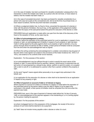 (ii) in the case of mistake, has been purchased for valuable consideration subsequently to the 
transaction in which the mistake was made, by a person who did not know, or have reason to 
believe, that the mistake had been made, or 
(iii) in the case of concealed document, has been purchased for valuable consideration by a 
person who was not a party to the concealment and, did not at the time of purchase know, or 
have reason to believe, that the document had been concealed. 
(2) Where a judgement-debtor has, by fraud or force, prevented the execution of a decree or 
order with the period of limitation, the court may, on the application of the judgement-creditor 
made after the expiry of the said period extend the period for execution of the decree or order: 
PROVIDED that such application is made within one year from the date of the discovery of the 
fraud or the cessation of force, as the case may be. 
18. Effect of acknowledgement in writing 
(1) Where, before the expiration of the prescribed period for a suit or application in respect of any 
property or right, an acknowledgement of liability in respect of such property or right has been 
made in writing signed by the party against whom such property or right is claimed, or by any 
person through whom he derives his title or liability, a fresh period of limitation shall be computed 
from the time when the acknowledgement was so signed. 
(2) Where the writing containing the acknowledgement is undated, oral evidence may be given of 
the time when it was signed; but subject to the provisions of the Indian Evidence Act, 1872 (1 of 
1872), oral evidence of its contents shall not be received,. 
Explanation : For the purposes of this section- 
(a) an acknowledgement may be sufficient though it omits to specify the exact nature of the 
property or right, or avers that the time for payment, delivery, performance or enjoyment has not 
yet come or is accompanied by a refusal to pay, deliver, perform or permit to enjoy, or is coupled 
with a claim to set-off, or is addressed to a person other than a person entitled to the property or 
right; 
(b) the word "signed" means signed either personally or by an agent duly authorised in this 
behalf; and 
(c) an application for the execution of a decree or order shall not be deemed to be an application 
in respect of any property or right. 
19. Effect of payment on account of debt or of interest on legacy 
Where payment on account of a debt or of interest on a legacy is made before the expiration of 
the prescribed period by the person liable to pay the debt or legacy or by his agent duly 
authorised in this behalf, a fresh period of limitation shall be computed from the time when the 
payment was made: 
PROVIDED that, save in the case of payment of interest made before the 1st day of January, 
1928, an acknowledgement of the payment appears in the handwriting of, or in a writing signed 
by, the person making the payment. 
Explanation: For the purposes of this section - 
(a) where mortgaged land is in the possession of the mortgagee, the receipt of the rent or 
produce of such land shall be deemed to be a payment; 
(b) "debt" does not include money payable under a decree or order of a court. 
 