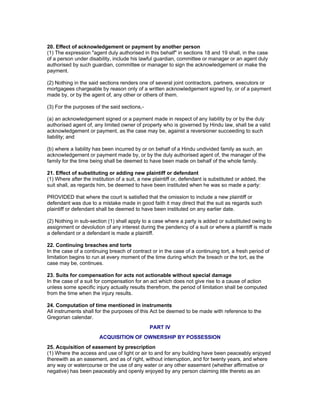 20. Effect of acknowledgement or payment by another person 
(1) The expression "agent duly authorised in this behalf" in sections 18 and 19 shall, in the case 
of a person under disability, include his lawful guardian, committee or manager or an agent duly 
authorised by such guardian, committee or manager to sign the acknowledgement or make the 
payment. 
(2) Nothing in the said sections renders one of several joint contractors, partners, executors or 
mortgagees chargeable by reason only of a written acknowledgement signed by, or of a payment 
made by, or by the agent of, any other or others of them. 
(3) For the purposes of the said sections,- 
(a) an acknowledgement signed or a payment made in respect of any liability by or by the duly 
authorised agent of, any limited owner of property who is governed by Hindu law, shall be a valid 
acknowledgement or payment, as the case may be, against a reversioner succeeding to such 
liability; and 
(b) where a liability has been incurred by or on behalf of a Hindu undivided family as such, an 
acknowledgement or payment made by, or by the duly authorised agent of, the manager of the 
family for the time being shall be deemed to have been made on behalf of the whole family. 
21. Effect of substituting or adding new plaintiff or defendant 
(1) Where after the institution of a suit, a new plaintiff or, defendant is substituted or added, the 
suit shall, as regards him, be deemed to have been instituted when he was so made a party: 
PROVIDED that where the court is satisfied that the omission to include a new plaintiff or 
defendant was due to a mistake made in good faith it may direct that the suit as regards such 
plaintiff or defendant shall be deemed to have been instituted on any earlier date. 
(2) Nothing in sub-section (1) shall apply to a case where a party is added or substituted owing to 
assignment or devolution of any interest during the pendency of a suit or where a plaintiff is made 
a defendant or a defendant is made a plaintiff. 
22. Continuing breaches and torts 
In the case of a continuing breach of contract or in the case of a continuing tort, a fresh period of 
limitation begins to run at every moment of the time during which the breach or the tort, as the 
case may be, continues. 
23. Suits for compensation for acts not actionable without special damage 
In the case of a suit for compensation for an act which does not give rise to a cause of action 
unless some specific injury actually results therefrom, the period of limitation shall be computed 
from the time when the injury results. 
24. Computation of time mentioned in instruments 
All instruments shall for the purposes of this Act be deemed to be made with reference to the 
Gregorian calendar. 
PART IV 
ACQUISITION OF OWNERSHIP BY POSSESSION 
25. Acquisition of easement by prescription 
(1) Where the access and use of light or air to and for any building have been peaceably enjoyed 
therewith as an easement, and as of right, without interruption, and for twenty years, and where 
any way or watercourse or the use of any water or any other easement (whether affirmative or 
negative) has been peaceably and openly enjoyed by any person claiming title thereto as an 
 