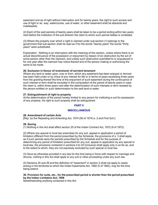easement and as of right without interruption and for twenty years, the right to such access and 
use of light or air, way, watercourse, use of water, or other easement shall be absolute and 
indefeasible. 
(2) Each of the said periods of twenty years shall be taken to be a period ending within two years 
next before the institution of the suit wherein the claim to which such period relates is contested. 
(3) Where the property over which a right is claimed under sub-section (1) belongs to the 
government that sub-section shall be read as if for the words "twenty years" the words "thirty 
years" were substituted. 
Explanation : Nothing is an interruption with the meaning of this section, unless where there is an 
actual discontinuance of the possession or enjoyment by reason of an obstruction by the act of 
some person other than the claimant, and unless such obstruction submitted to or acquiesced in 
for one year after the claimant has notice thereof and of the person making or authorising the 
same to be made. 
26. Exclusion in favour of reversioner of servient tenement 
Where any land or water upon, over or from, which any easement has been enjoyed or derived 
has been held under or by virtue of any interest for life or in terms of years exceeding three years 
from the granting thereof the time of the enjoyment of such easement during the continuance of 
such interest or term shall be excluded in the computation of the period of twenty years in case 
the claim is, within three years next after the determination of such interests or term resisted by 
the person entitled on such determination to the said land or water. 
27. Extinguishment of right to property 
At the determination of the period hereby limited to any person for instituting a suit for possession 
of any property, his right to such property shall be extinguished. 
PART V 
MISCELLANEOUS 
28. Amendment of certain Acts 
[Rep. by the Repealing and Amending Act, 1974 (56 of 1974) s. 2 and First Sch.] 
29. Saving 
(1) Nothing in this Act shall affect section 25 of the Indian Contract Act, 1872 (9 of 1872). 
(2) Where any special or local law prescribes for any suit, appeal or application a period of 
limitation different from the period prescribed by the Schedule, the provisions of s. 3 shall apply 
as if such periods were the periods prescribed by the Schedule and for the purpose of 
determining any period of limitation prescribed for any suit, appeal or application by any special or 
local law, the provisions contained in sections 4 to 24 (inclusive) shall apply only in so far as, and 
to the extent to which, they are not expressly excluded by such special or local law. 
(3) Save as otherwise provided in any law for the time being in force with respect to marriage and 
divorce, nothing in this Act shall apply to any suit or other proceeding under any such law. 
(4) Sections 25 and 26 and the definition of "easement" in section 2 shall not apply to cases 
arising in the territories to which the Indian Easements Act, 1882 (5 of 1882), may for the time 
being extend. 
30. Provision for suits, etc., for the prescribed period is shorter than the period prescribed 
by the Indian Limitation Act, 1908 
Notwithstanding anything contained in this Act- 
 
