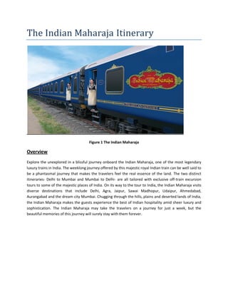 The Indian Maharaja Itinerary




                                      Figure 1 The Indian Maharaja

Overview
Explore the unexplored in a blissful journey onboard the Indian Maharaja, one of the most legendary
luxury trains in India. The weeklong journey offered by this majestic royal Indian train can be well said to
be a phantasmal journey that makes the travelers feel the real essence of the land. The two distinct
itineraries- Delhi to Mumbai and Mumbai to Delhi- are all tailored with exclusive off-train excursion
tours to some of the majestic places of India. On its way to the tour to India, the Indian Maharaja visits
diverse destinations that include Delhi, Agra, Jaipur, Sawai Madhopur, Udaipur, Ahmedabad,
Aurangabad and the dream city Mumbai. Chugging through the hills, plains and deserted lands of India,
the Indian Maharaja makes the guests experience the best of Indian hospitality amid sheer luxury and
sophistication. The Indian Maharaja may take the travelers on a journey for just a week, but the
beautiful memories of this journey will surely stay with them forever.
 