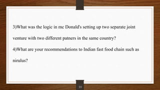 3)What was the logic in mc Donald's setting up two separate joint
venture with two different patners in the same country?
4)What are your recommendations to Indian fast food chain such as
nirulus?
10
 