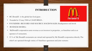 INTRODUCTION
• MC Donald’s is the global fast food giant .
• Founded in 15 may 1940 in CALIFORNIA .
• FOUNDERS –RICHARD AND MAURICE MACDONALDS. Headquarters-oak brook
• BUSINESS MODEL:
• McDonald's corporation earns revenue as an investors in properties , as franchiser and as an
operator of restaurants.
• 15 % of Mc Donald’s restaurants are owned and operated by Mc Donald’s corporation directly. The
other’s are operated through variety of franchisee agreement and joint ventures.
2
 