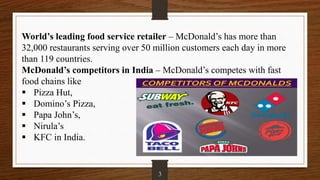 World’s leading food service retailer – McDonald’s has more than
32,000 restaurants serving over 50 million customers each day in more
than 119 countries.
McDonald’s competitors in India – McDonald’s competes with fast
food chains like
 Pizza Hut,
 Domino’s Pizza,
 Papa John’s,
 Nirula’s
 KFC in India.
3
 