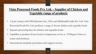 Vista Processed Foods Pvt. Ltd. - Supplier of Chicken and
Vegetable range of products
• A joint venture with OSI Industries Inc., USA, and McDonald's India Pvt. Ltd. Vista
Processed Foods Pvt. Ltd. produces a range of frozen chicken and vegetable foods.
• Separate processing lines for chicken and vegetable foods.
• Capability to produce frozen foods at temperature as low as -35 Degree Celsius to
retain total freshness.
• International standards, procedures and support services.
5
 