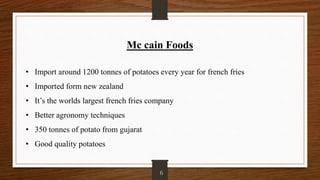 Mc cain Foods
• Import around 1200 tonnes of potatoes every year for french fries
• Imported form new zealand
• It’s the worlds largest french fries company
• Better agronomy techniques
• 350 tonnes of potato from gujarat
• Good quality potatoes
6
 