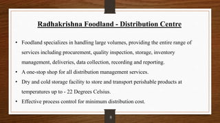 Radhakrishna Foodland - Distribution Centre
• Foodland specializes in handling large volumes, providing the entire range of
services including procurement, quality inspection, storage, inventory
management, deliveries, data collection, recording and reporting.
• A one-stop shop for all distribution management services.
• Dry and cold storage facility to store and transport perishable products at
temperatures up to - 22 Degrees Celsius.
• Effective process control for minimum distribution cost.
8
 