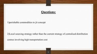 Questions:
1)perishable commodities to jit concept
2)Local sourcing strategy rather than the current strategy of centralised distribution
centres involving high transportation cost
9
 