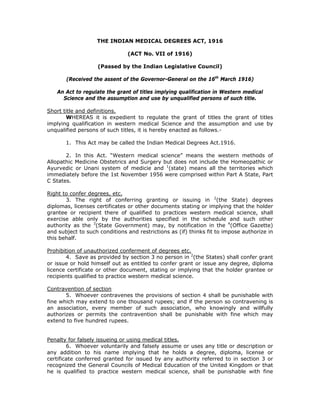 THE INDIAN MEDICAL DEGREES ACT, 1916

                               (ACT No. VII of 1916)

                   (Passed by the Indian Legislative Council)

       (Received the assent of the Governor-General on the 16th March 1916)

   An Act to regulate the grant of titles implying qualification in Western medical
     Science and the assumption and use by unqualified persons of such title.

Short title and definitions.
       WHEREAS it is expedient to regulate the grant of titles the grant of titles
implying qualification in western medical Science and the assumption and use by
unqualified persons of such titles, it is hereby enacted as follows.-

       1. This Act may be called the Indian Medical Degrees Act.1916.

       2. In this Act. “Western medical science” means the western methods of
Allopathic Medicine Obstetrics and Surgery but does not include the Homeopathic or
Ayurvedic or Unani system of medicie and 1(state) means all the territories which
immediately before the 1st November 1956 were comprised within Part A State, Part
C States.

Right to confer degrees, etc.
       3. The right of conferring granting or issuing in 2(the State) degrees
diplomas, licenses certificates or other documents stating or implying that the holder
grantee or recipient there of qualified to practices western medical science, shall
exercise able only by the authorities specified in the schedule and such other
authority as the 3(State Government) may, by notification in the 4(Office Gazette)
and subject to such conditions and restrictions as (if) thinks fit to impose authorize in
this behalf.

Prohibition of unauthorized conferment of degrees etc.
       4. Save as provided by section 3 no person in 2(the States) shall confer grant
or issue or hold himself out as entitled to confer grant or issue any degree, diploma
licence certificate or other document, stating or implying that the holder grantee or
recipients qualified to practice western medical science.

Contravention of section
       5. Whoever contravenes the provisions of section 4 shall be punishable with
fine which may extend to one thousand rupees; and if the person so contravening is
an association, every member of such association, who knowingly and willfully
authorizes or permits the contravention shall be punishable with fine which may
extend to five hundred rupees.


Penalty for falsely issueing or using medical titles.
        6. Whoever voluntarily and falsely assume or uses any title or description or
any addition to his name implying that he holds a degree, diploma, license or
certificate conferred granted for issued by any authority referred to in section 3 or
recognized the General Councils of Medical Education of the United Kingdom or that
he is qualified to practice western medical science, shall be punishable with fine
 