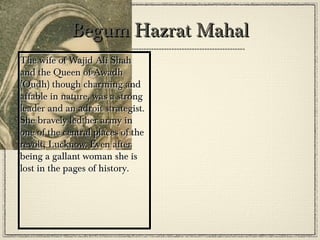 Nana Sahib
•
•

He was another victim of
the British Policy, Doctrine
of Lapse. For being the
‘adopted’ son of Peshwa
Baji Rao II, he was not
accepted as the heir of the
throne. He fought hard
against the Britishers in
Kanpur.

 