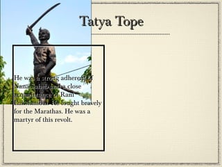 Course
•

•

•

The revolt began on 10 May 1857 soon after the incident where Mangal
Pandey had refused to use the greased cartridges. He then shot his
regiment officer. He was then caught, prosecuted and hanged. Some of
his companions too refused, and were sentenced 10 years imprisonment
at Meerut cantonment. The revolt broke out at Meerut as the public
were furious to see the cruelty towards the officers. British officers were
killed and their houses were set on fire. The mutineers killed anyone
related to the whites, even the woman and children. The revolutionaries
marched to Delhi and with the leadership of Bahadur Shah II, captured
Delhi.
The news spread to other parts of the country and some of them slowly
joined them. In Lucknow, Ahamadullah Shah and Begum Hazrat Mahal
with Kunwar Singh of Jagdishpur revolted in Bihar. In Kanpur, Nana
Sahib and Azimullah Khan commanded the troops while Rani
Lakshmibai in Jhansi and Khan Bahadur Khan in Ruhelkhand led the
revolt.
Many other states, mostly from North-East India followed...

 