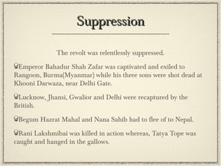 “Mutineers were given, at best, short military trials. Mostly they
were shot down, bayonetted or hanged, sometimes in pig’s skins
to defile Muslims, or in cow’s skin to mortify hindus. In many
cases, mutinous sepoys were tied to the mouths of cannons and
blown into fragments of flesh and intestine.”
Jhansi was ruthlessly sacked by the victorious Britishers:
“Fires were blazing everywhere, and although it was night I could
see far enough. In the lanes and streets people were crying
pitifully, hugging the corpses of their dears ones. Others were
wondering, searching for food while the cattle were running mad
with thirst...How cruel and ruthless were these white soldiers, I
thought; they were killing people for the crimes they had not
committed...”
~The British Raj by Denis Judd

 