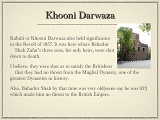 Khooni Darwaza
•

•

•

Kabuli or Khooni Darwaza also held significance
in the Revolt of 1857. It was here where Bahadur
Shah Zafar’s three sons, his only heirs, were shot
down to death.
I believe, they were shot as to satisfy the Britishers
that they had no threat from the Mughal Dynasty, one
of the greatest Dynasties in history.
Also, Bahadur Shah by that time was very old(some say he was
82!) which made him no threat to the British Empire.

 