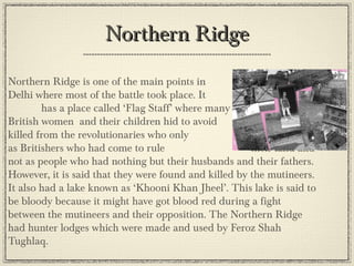 Northern Ridge
•

Northern Ridge is one of the main points in
Delhi where most of the battle took place. It
has a place called ‘Flag Staff’ where many
British women and their children hid to avoid
getting killed from the revolutionaries who only
saw them as Britishers who had come to rule
their land and not as people who had nothing but
their husbands and their fathers. However, it is said that they
were found and killed by the mutineers. It also had a lake
known as ‘Khooni Khan Jheel’. This lake is said to be bloody
because it might have got blood red during a fight between the
mutineers and their opposition. The Northern Ridge had
hunter lodges which were made and used by Feroz Shah
Tughlaq.

 