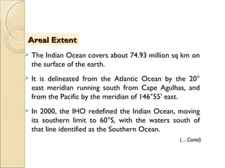  The Indian Ocean covers about 74.93 million sq km on
the surface of the earth.
 It is delineated from the Atlantic Ocean by the 20°
east meridian running south from Cape Agulhas, and
from the Pacific by the meridian of 146°55' east.
 In 2000, the IHO redefined the Indian Ocean, moving
its southern limit to 60°S, with the waters south of
that line identified as the Southern Ocean.
Areal ExtentAreal Extent
(…Contd)
 