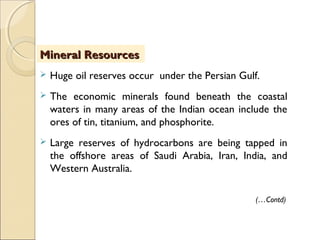  Huge oil reserves occur under the Persian Gulf.
 The economic minerals found beneath the coastal
waters in many areas of the Indian ocean include the
ores of tin, titanium, and phosphorite.
 Large reserves of hydrocarbons are being tapped in
the offshore areas of Saudi Arabia, Iran, India, and
Western Australia.
Mineral ResourcesMineral Resources
(…Contd)
 