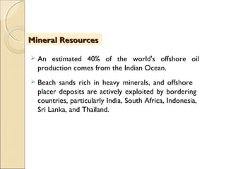  An estimated 40% of the world's offshore oil
production comes from the Indian Ocean.
 Beach sands rich in heavy minerals, and offshore
placer deposits are actively exploited by bordering
countries, particularly India, South Africa, Indonesia,
Sri Lanka, and Thailand.
 
Mineral ResourcesMineral Resources
 