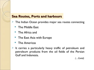  The Indian Ocean provides major sea routes connecting
 The Middle East
 The Africa and
 The East Asia with Europe
 The Americas
 It carries a particularly heavy traffic of petroleum and
petroleum products from the oil fields of the Persian
Gulf and Indonesia.
Sea Routes, Ports and harboursSea Routes, Ports and harbours
(…Contd)
 
