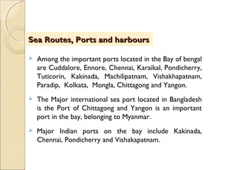  Among the important ports located in the Bay of bengal
are Cuddalore, Ennore, Chennai, Karaikal, Pondicherry,
Tuticorin, Kakinada, Machilipatnam, Vishakhapatnam,
Paradip, Kolkata, Mongla, Chittagong and Yangon.
 The Major international sea port located in Bangladesh
is the Port of Chittagong and Yangon is an important
port in the bay, belonging to Myanmar.
 Major Indian ports on the bay include Kakinada,
Chennai, Pondicherry and Vishakapatnam.
Sea Routes, Ports and harboursSea Routes, Ports and harbours
 