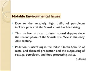  Due to the relatively high traffic of petroleum
tankers, piracy off the Somali coast has been rising.
 This has been a threat to international shipping since
the second phase of the Somali Civil War in the early
21st century.
 Pollution is increasing in the Indian Ocean because of
metal and chemical production and the outpouring of
sewage, petroleum, and food-processing waste.
Notable Environmental IssuesNotable Environmental Issues
(…Contd)
 