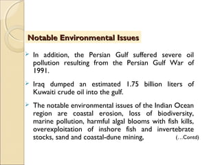  In addition, the Persian Gulf suffered severe oil
pollution resulting from the Persian Gulf War of
1991.
 Iraq dumped an estimated 1.75 billion liters of
Kuwaiti crude oil into the gulf.
 The notable environmental issues of the Indian Ocean
region are coastal erosion, loss of biodiversity,
marine pollution, harmful algal blooms with fish kills,
overexploitation of inshore fish and invertebrate
stocks, sand and coastal-dune mining,
Notable Environmental IssuesNotable Environmental Issues
(…Contd)
 