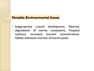  Inappropriate coastal development, fisheries,
degradation of marine ecosystems, frequent
cyclones, increased nutrient concentrations,
habitat alteration and loss of marine pests.
Notable Environmental IssuesNotable Environmental Issues
 
