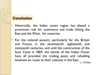  Historically, the Indian ocean region has played a
prominent role for commerce and trade linking the
East and the West, for centuries.
 For the colonial powers, particularly for the Britain
and France, in the seventeenth, eighteenth, and
nineteenth centuries, and until the construction of the
Suez Canal in 1869, the islands of the Indian Ocean
have all provided the trading posts and refuelling
locations on route to their colonies in the East.
ConclusionConclusion
(…Contd)
 