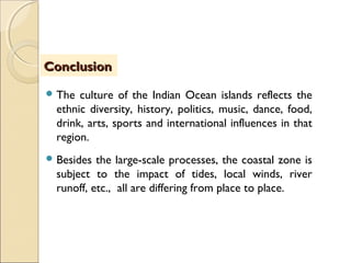 The culture of the Indian Ocean islands reflects the
ethnic diversity, history, politics, music, dance, food,
drink, arts, sports and international influences in that
region.
Besides the large-scale processes, the coastal zone is
subject to the impact of tides, local winds, river
runoff, etc., all are differing from place to place.
ConclusionConclusion
 