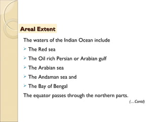 The waters of the Indian Ocean include
 The Red sea
 The Oil rich Persian or Arabian gulf
 The Arabian sea
 The Andaman sea and
 The Bay of Bengal
The equator passes through the northern parts.
Areal ExtentAreal Extent
(…Contd)
 