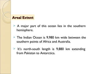  A major part of this ocean lies in the southern
hemisphere.
 The Indian Ocean is 9,980 km wide between the
southern points of Africa and Australia.
 It’s north-south length is 9,880 km extending
from Pakistan to Antarctica.
Areal ExtentAreal Extent
 