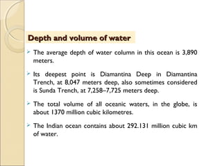  The average depth of water column in this ocean is 3,890
meters.
 Its deepest point is Diamantina Deep in Diamantina
Trench, at 8,047 meters deep, also sometimes considered
is Sunda Trench, at 7,258–7,725 meters deep.
 The total volume of all oceanic waters, in the globe, is
about 1370 million cubic kilometres.
 The Indian ocean contains about 292.131 million cubic km
of water.
Depth and volume of waterDepth and volume of water
 
