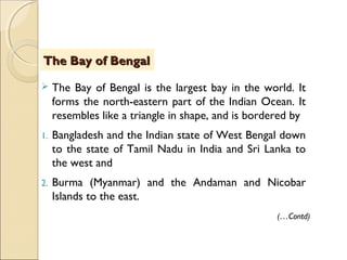  The Bay of Bengal is the largest bay in the world. It
forms the north-eastern part of the Indian Ocean. It
resembles like a triangle in shape, and is bordered by
1. Bangladesh and the Indian state of West Bengal down
to the state of Tamil Nadu in India and Sri Lanka to
the west and
2. Burma (Myanmar) and the Andaman and Nicobar
Islands to the east.
The Bay of BengalThe Bay of Bengal
(…Contd)
 