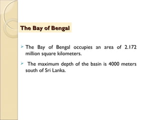  The Bay of Bengal occupies an area of 2.172
million square kilometers.
 The maximum depth of the basin is 4000 meters
south of Sri Lanka.
The Bay of BengalThe Bay of Bengal
 