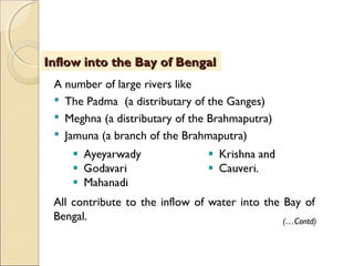 A number of large rivers like
 The Padma (a distributary of the Ganges)
 Meghna (a distributary of the Brahmaputra)
 Jamuna (a branch of the Brahmaputra)
Inflow into the Bay of BengalInflow into the Bay of Bengal
(…Contd)
All contribute to the inflow of water into the Bay of
Bengal.
 