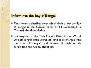  The shortest classified river which drains into the Bay
of Bengal is the Cooum River at 64 km located in
Chennai, the then Madras.
 Brahmaputra is the 28th longest River in the World
with its length upto 2,948 km, and it discharges into
the 'Bay of Bengal' and travels through mainly
Bangladesh and China, also India.
Inflow into the Bay of BengalInflow into the Bay of Bengal
 