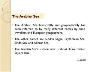  The Arabian Sea historically and geographically has
been referred to by many different names by Arab
travellers and European geographers.
 The other names are Sindhu Sagar, Erythraean Sea,
Sindh Sea, and Akhzar Sea.
 The Arabian Sea's surface area is about 3.862 million
Square Km.
The Arabian SeaThe Arabian Sea
(…Contd)
 