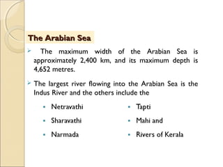  The maximum width of the Arabian Sea is
approximately 2,400 km, and its maximum depth is
4,652 metres.
 The largest river flowing into the Arabian Sea is the
Indus River and the others include the
The Arabian SeaThe Arabian Sea
 