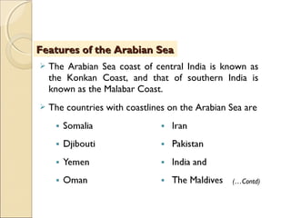  The Arabian Sea coast of central India is known as
the Konkan Coast, and that of southern India is
known as the Malabar Coast.
 The countries with coastlines on the Arabian Sea are
Features of the Arabian SeaFeatures of the Arabian Sea
(…Contd)
 