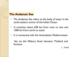  The Andaman Sea refers to the body of water in the
north-eastern corner of the Indian Ocean.
 It stretches about 650 km from west to east and
1200 km from north to south.
 It is connected with the Australasian Mediterranean
Sea via the Malacca Strait between Thailand and
Sumatra.
The Andaman SeaThe Andaman Sea
(…Contd)
 