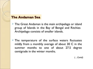  The Great Andaman is the main archipelago or island
group of Islands in the Bay of Bengal and Ritchies
Archipelago consists of smaller islands.
 The temperature of the surface waters fluctuates
mildly from a monthly average of about 30 C in the
summer months to one of about 27.5 degree
centigrade in the winter months.
The Andaman SeaThe Andaman Sea
(…Contd)
 
