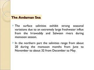  The surface salinities exhibit strong seasonal
variations due to an extremely large freshwater influx
from the Irrawaddy and Salween rivers during
monsoon season.
 In the northern part the salinities range from about
20 during the monsoon months from June to
November to about 32 from December to May.
The Andaman SeaThe Andaman Sea
 