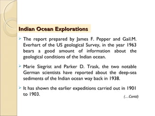  The report prepared by James F. Pepper and Gail.M.
Everhart of the US geological Survey, in the year 1963
bears a good amount of information about the
geological conditions of the Indian ocean.
 Marie Siegrist and Parker D. Trask, the two notable
German scientists have reported about the deep-sea
sediments of the Indian ocean way back in 1938.
 It has shown the earlier expeditions carried out in 1901
to 1903.
Indian Ocean ExplorationsIndian Ocean Explorations
(…Contd)
 