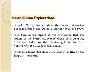  Sir John Murray studied about the depth and marine
deposits of the Indian Ocean in the year 1905 and 1909.
 It is here in his report, it was mentioned that the
voyage of the Nearchus, one of Alexander’s generals,
from the Indus to the Persian gulf is the first
noteworthy of a voyage in these seas.
 It was also found that ships were used in 610BC by the
Egyptian monarchs.
Indian Ocean ExplorationsIndian Ocean Explorations
 