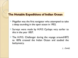  Magellan was the first navigator who attempted to take
a deep sounding in the open ocean in 1952.
 Surveys were made by H.M.S Cyclops very earlier to
this in the year 1857.
 The H.M.S. Challenger during the voyage around1872
to 1876 crossed the Indian Ocean and studied the
bathymetry.
The Notable Expeditions of Indian OceanThe Notable Expeditions of Indian Ocean
(…Contd)
 
