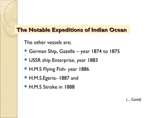 The other vessels are;
 German Ship, Gazelle – year 1874 to 1875
 USSR ship Enterprise, year 1883
 H.M.S Flying Fish- year 1886
 H.M.S.Egeria- 1887 and
 H.M.S Stroke in 1888
The Notable Expeditions of Indian OceanThe Notable Expeditions of Indian Ocean
(…Contd)
 