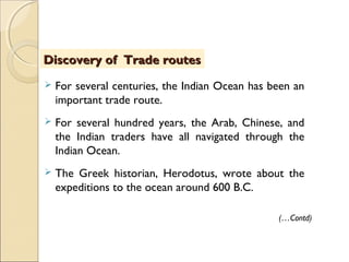  For several centuries, the Indian Ocean has been an
important trade route.
 For several hundred years, the Arab, Chinese, and
the Indian traders have all navigated through the
Indian Ocean.
 The Greek historian, Herodotus, wrote about the
expeditions to the ocean around 600 B.C.
Discovery of Trade routesDiscovery of Trade routes
(…Contd)
 